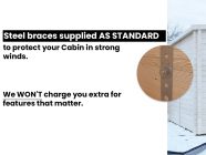Insulated Log Cabin steel storm braces included as standard protect in strong winds no extra charge